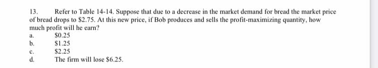 13.
of bread drops to $2.75. At this new price, if Bob produces and sells the profit-maximizing quantity, how
much profit will he earn?
Refer to Table 14-14. Suppose that due to a decrease in the market demand for bread the market price
a.
$0.25
b.
$1.25
с.
$2.25
d.
The firm will lose $6.25.
