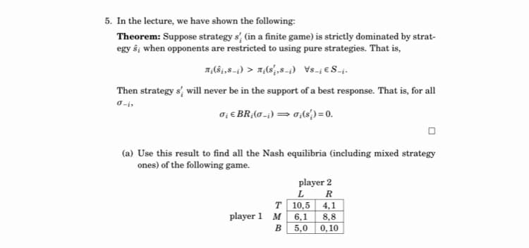 5. In the lecture, we have shown the following:
Theorem: Suppose strategy s, (in a finite game) is strictly dominated by strat-
egy ŝ; when opponents are restricted to using pure strategies. That is,
Then strategy s, will never be in the support of a best response. That is, for all
0-i,
o; € BR;(0-;) =0;(s') = 0.
(a) Use this result to find all the Nash equilibria (including mixed strategy
ones) of the following game.
player 2
R
T 10,5 4,1
м 6,1
8,8
5,0 0,10
player 1
В
