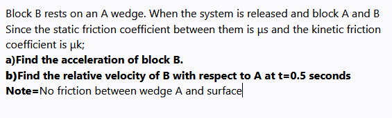 Block B rests on an A wedge. When the system is released and block A and B
Since the static friction coefficient between them is us and the kinetic friction
coefficient is uk;
a)Find the acceleration of block B.
b)Find the relative velocity of B with respect to A at t=0.5 seconds
Note=No friction between wedge A and surface
