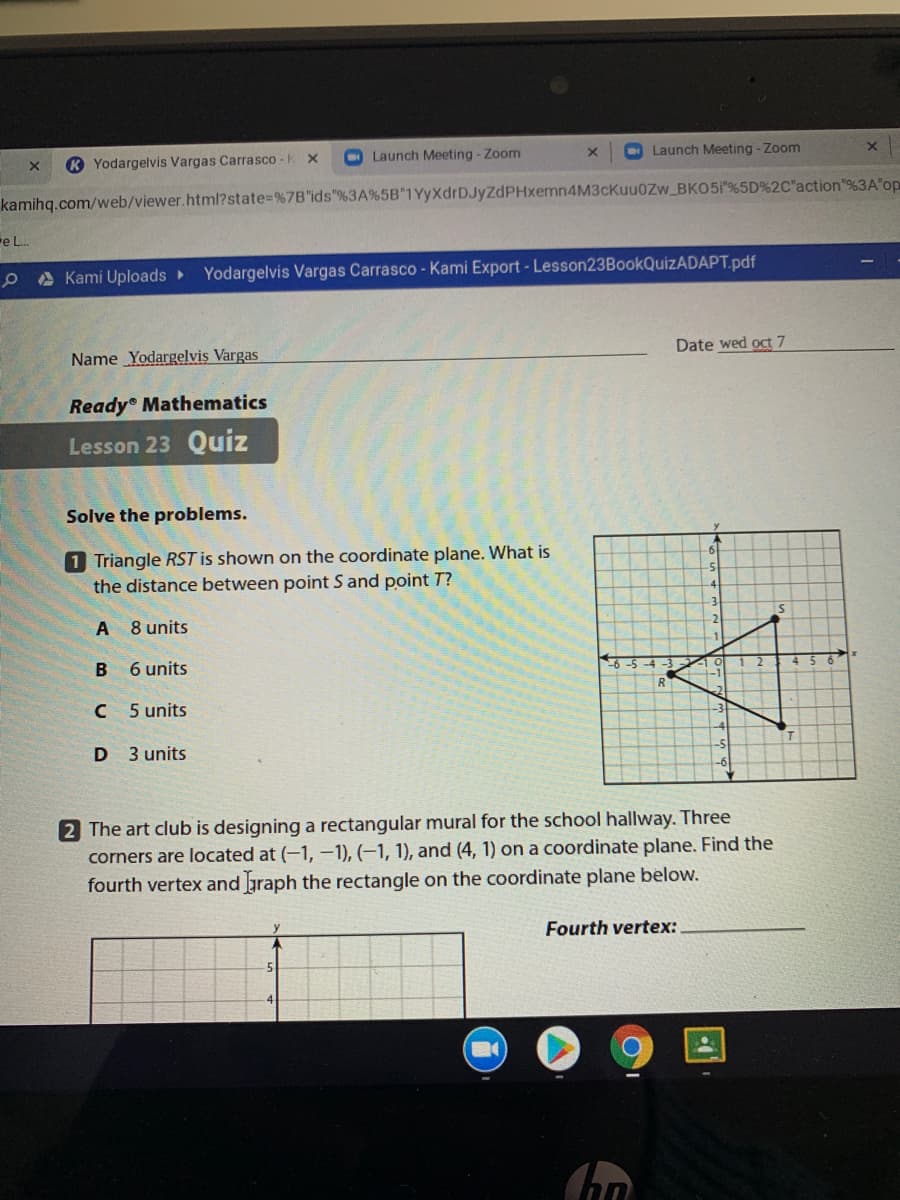 K Yodargelvis Vargas Carrasco - K X
O Launch Meeting - Zoom
O Launch Meeting - Zoom
kamihq.com/web/viewer.html?state%=%7B"ids"%3A%5B"1YyxdrDJyZdPHxemn4M3cKuu0Zw BKO51"%5D%2C"action %3A"op
e L.
A Kami Uploads
Yodargelvis Vargas Carrasco - Kami Export - Lesson23BookQuizADAPT.pdf
Name Yodargelvis Vargas
Date wed oct 7
Ready Mathematics
Lesson 23 Quiz
Solve the problems.
1 Triangle RST is shown on the coordinate plane. What is
the distance between point S and point T?
6.
in
-3
A 8 units
6 units
C 5 units
D 3 units
2 The art club is designing a rectangular mural for the school hallway. Three
corners are located at (-1, -1), (–1, 1), and (4, 1) on a coordinate plane. Find the
fourth vertex and graph the rectangle on the coordinate plane below.
Fourth vertex:
