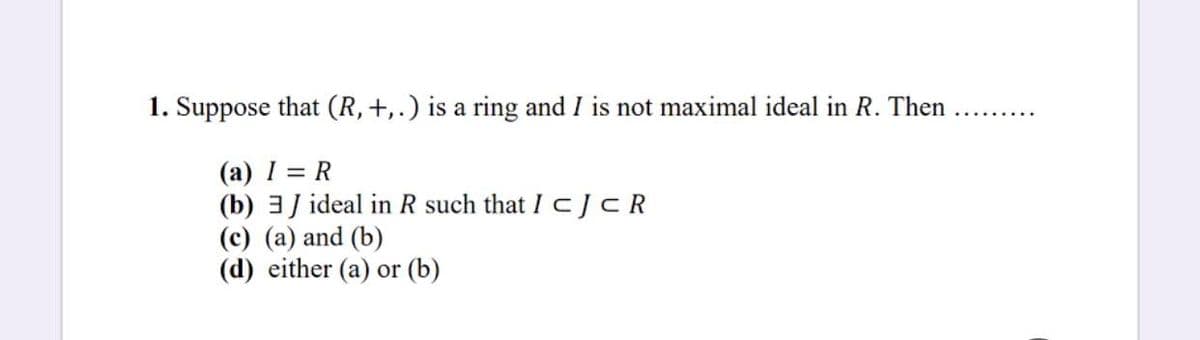 1. Suppose that (R,+,.) is a ring and I is not maximal ideal in R. Then
(а) 1 3D R
(b) 3J ideal in R such that I CJCR
(c) (a) and (b)
(d) either (a) or (b)
