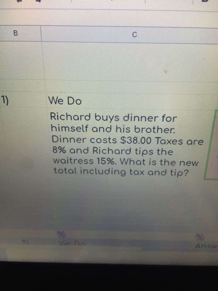 1)
We Do
Richard buys dinner for
himself and his brother.
Dinner costs $38.00 Taxes are
8% and Richard tips the
waitress 15%. What is the new
total including tax and tip?
/%
Answ
