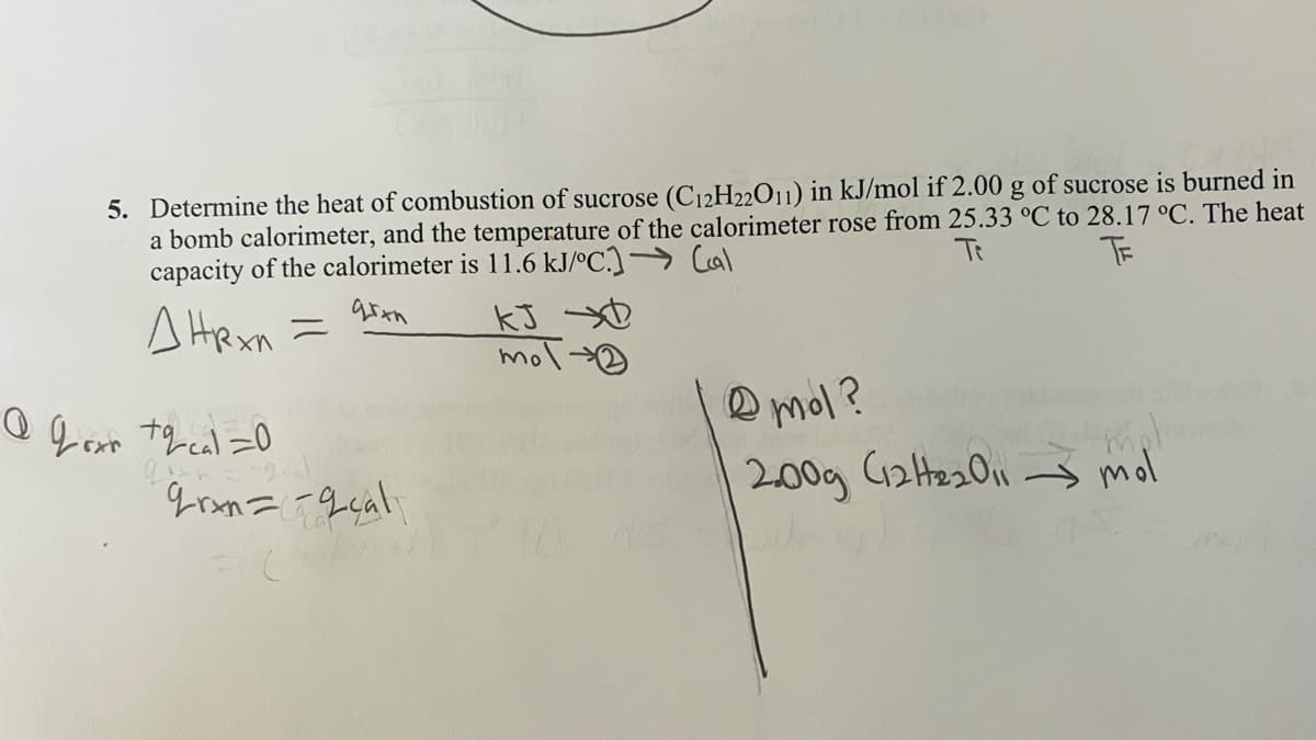 5. Determine the heat of combustion of sucrose (C12H22011) in kJ/mol if 2.00 g of sucrose is burned in
a bomb calorimeter, and the temperature of the calorimeter rose from 25.33 °C to 28.17 °C. The heat
capacity of the calorimeter is 11.6 kJ/ºC.)→ Cal
Te
TE
A Hexn
mol
you
O mol?
200g (2He201
– mol
