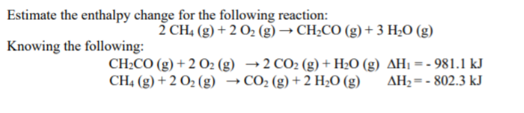 Estimate the enthalpy change for the following reaction:
2 CH4 (g) + 2 O2 (g) → CH2CO (g)+ 3 H2O (g)
Knowing the following:
CH2CO (g) + 2 O2 (g) →2 CO2 (g) + H2O (g) AHị = - 981.1 kJ
CH4 (g) + 2 O2 (g) → CO2 (g) +2 H2O (g)
AH2= - 802.3 kJ
