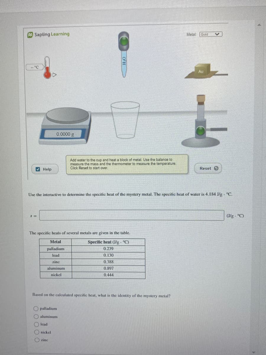 A Sapling Learning
Metal: Gold
-- °C
Au
0.0000 g
Add water to the cup and heat a block of metal. Use the balance to
measure the mass and the thermometer to measure the temperature.
Click Reset to start over.
V Help
Reset O
Use the interactive to determine the specific heat of the mystery metal. The specific heat of water is 4.184 J/g - °C.
(J/g - °C)
The specific hcats of several metals are given in the table.
Metal
Specific heat (J/g - °C)
palladium
0.239
lead
0.130
zinc
0.388
aluminum
0.897
nickel
0.444
Based on the calculated specific heat, what is the identity of the mystery metal?
palladium
O aluminum
lead
O nickel
O zinc
O 0 O O
