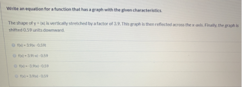 Write an equation for a function that has a graph with the given characteristics.
The shape of y = x| is vertically stretched by a factor of 3.9. This graph is then reflected across the x-axis. Finally, the graph is
shifted 0.59 units dowmward.
O fbo - 3.9x 0.591
O fo -3.91-xi- 0.59
O f3.x-0.59
O f - 3.9d - 059
