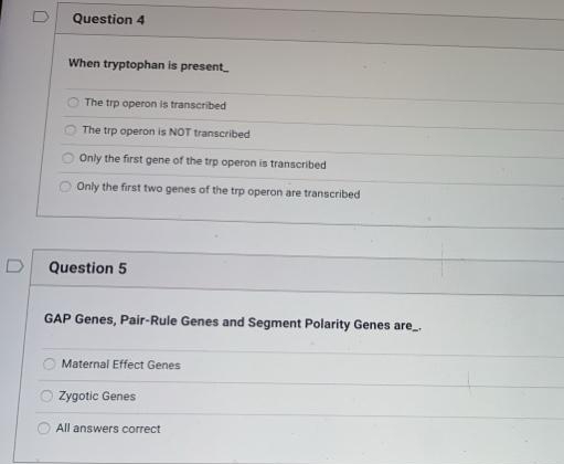 D
Question 4
When tryptophan is present
The trp operon is transcribed
The trp operon is NOT transcribed
Only the first gene of the trp operon is transcribed
Only the first two genes of the trp operon are transcribed
D
Question 5
GAP Genes, Pair-Rule Genes and Segment Polarity Genes are
Maternal Effect Genes
Zygotic Genes
All answers correct
