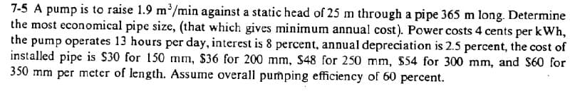 7-5 A pump is to raise 1.9 m/min against a static head of 25 m through a pipe 365 m long. Determine
the most economical pipe size, (that which gives minimum annual cost). Power costs 4 cents per kWh,
the pump operates 13 hours per day, interest is 8 percent, annual depreciation is 2.5 percent, the cost of
installed pipe is $30 for 150 mm, $36 for 200 mm, $48 for 250 mm, $54 for 300 mm, and $60 for
350 mm per mcter of length. Assume overall pumping efficiency of 60 percent.
