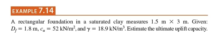 EXAMPLE 7.14
A rectangular foundation in a saturated clay measures 1.5 m × 3 m. Given:
D; = 1.8 m, c, = 52 kN/m?, and y = 18.9 kN/m³. Estimate the ultimate uplift capacity.
