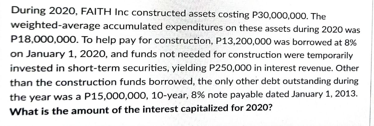 During 2020, FAITH Inc constructed assets costing P30,000,000. The
weighted-average accumulated expenditures on these assets during 2020 was
P18,000,0000. To help pay for construction, P13,200,000 was borrowed at 8%
on January 1, 2020, and funds not needed for construction were temporarily
invested in short-term securities, yielding P250,000 in interest revenue. Other
than the construction funds borrowed, the only other debt outstanding during
the year was a P15,000,000, 10-year, 8% note payable dated January 1, 2013.
What is the amount of the interest capitalized for 2020?

