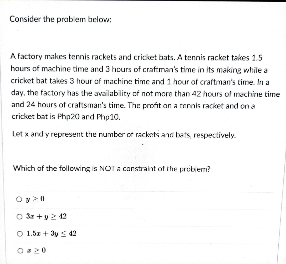 Consider the problem below:
A factory makes tennis rackets and cricket bats. A tennis racket takes 1.5
hours of machine time and 3 hours of craftman's time in its making while a
cricket bat takes 3 hour of machine time and 1 hour of craftman's time. In a
day, the factory has the availability of not more than 42 hours of machine time
and 24 hours of craftsman's time. The profit on a tennis racket and on a
cricket bat is Php20 and Php10.
Let x and y represent the number of rackets and bats, respectively.
Which of the following is NOT a constraint of the problem?
O y 2 0
O 3x + y 2 42
O 1.5x + 3y < 42
O r20
