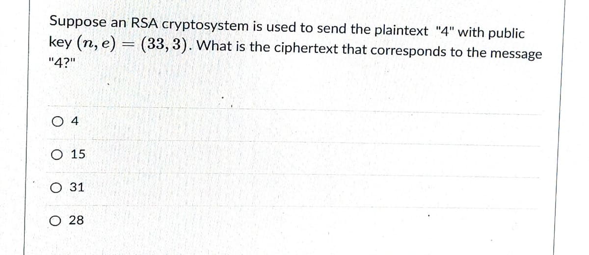 Suppose an RSA cryptosystem is used to send the plaintext "4" with public
key (n, e) = (33, 3). What is the ciphertext that corresponds to the message
"4?"
О 4
O 15
О 31
O 28
