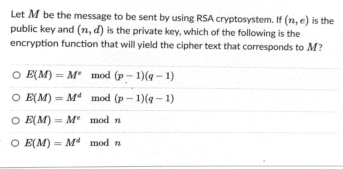 Let M be the message to be sent by using RSA cryptosystem. If (n, e) is the
public key and (n, d) is the private key, which of the following is the
encryption function that will yield the cipher text that corresponds to M?
О Е(M) — Ме mod (p - 1) (q — 1)
О Е[M) — ма mod (p - 1)(q — 1)
O E(M) = Me mod n
О ЕМ) — Ма mod n
