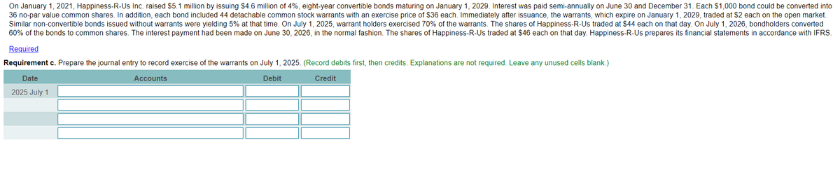 On January 1, 2021, Happiness-R-Us Inc. raised $5.1 million by issuing $4.6 million of 4%, eight-year convertible bonds maturing on January 1, 2029. Interest was paid semi-annually on June 30 and December 31. Each $1,000 bond could be converted into
36 no-par value common shares. In addition, each bond included 44 detachable common stock warrants with an exercise price of $36 each. Immediately after issuance, the warrants, which expire on January 1, 2029, traded at $2 each on the open market.
Similar non-convertible bonds issued without warrants were yielding 5% at that time. On July 1, 2025, warrant holders exercised 70% of the warrants. The shares of Happiness-R-Us traded at $44 each on that day. On July 1, 2026, bondholders converted
60% of the bonds to common shares. The interest payment had been made on June 30, 2026, in the normal fashion. The shares of Happiness-R-Us traded at $46 each on that day. Happiness-R-Us prepares its financial statements in accordance with IFRS.
Required
Requirement c. Prepare the journal entry to record exercise of the warrants on July 1, 2025. (Record debits first, then credits. Explanations are not required. Leave any unused cells blank.)
Date
Accounts
Debit
Credit
2025 July 1

