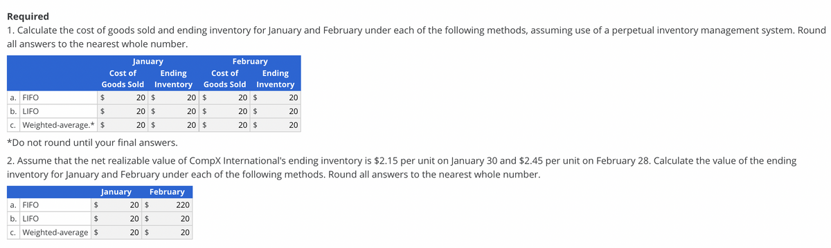 Required
1. Calculate the cost of goods sold and ending inventory for January and February under each of the following methods, assuming use of a perpetual inventory management system. Round
all answers to the nearest whole number.
January
February
Cost of
Ending
Cost of
Ending
Goods Sold
Inventory
Goods Sold
Inventory
a. FIFO
2$
20 $
20 $
20 $
20
b. LIFO
2$
20 $
20 $
20 $
20
c. Weighted-average.* $
20 $
20 $
20 $
20
*Do not round until your final answers.
2. Assume that the net realizable value of CompX International's ending inventory is $2.15 per unit on January 30 and $2.45 per unit on February 28. Calculate the value of the ending
inventory for January and February under each of the following methods. Round all answers to the nearest whole number.
January
February
a. FIFO
20 $
220
b. LIFO
2$
20 $
20
c. Weighted-average $
20 $
20

