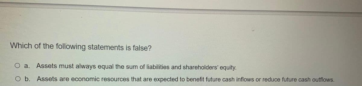 Which of the following statements is false?
O a. Assets must always equal the sum of liabilities and shareholders' equity.
O b. Assets are economic resources that are expected to benefit future cash inflows or reduce future cash outflows.
