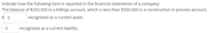 Indicate how the following item is reported in the financial statements of a company:
The balance of $250,000 in a billings account, which is less than $300,000 in a construction in process account.
$ 0
recognized as a current asset.
recognized as a current liability.
