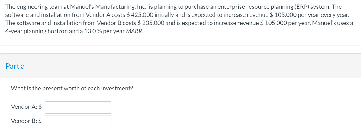 The engineering team at Manueľ's Manufacturing, Ic., is planning to purchase an enterprise resource planning (ERP) system. The
software and installation from Vendor A costs $ 425,000 initially and is expected to increase revenue $ 105,000 per year every year.
The software and installation from Vendor B costs $ 235,000 and is expected to increase revenue $ 105,000 per year. Manuel's uses a
4-year planning horizon and a 13.0 % per year MARR.
Part a
What is the present worth of each investment?
Vendor A: $
Vendor B: $
