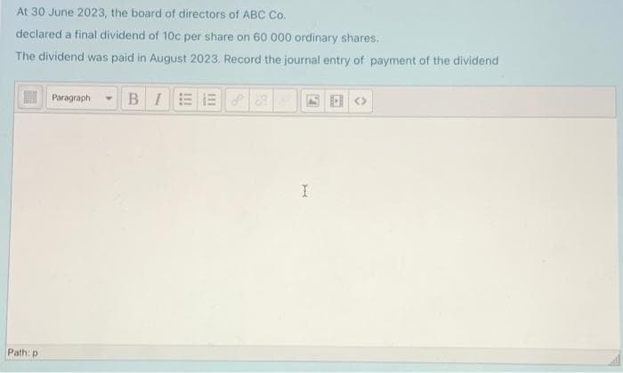 At 30 June 2023, the board of directors of ABC Co.
declared a final dividend of 10c per share on 60 000 ordinary shares.
The dividend was paid in August 2023. Record the journal entry of payment of the dividend
N Paragraph
BIEE
四回<>
Path: p
