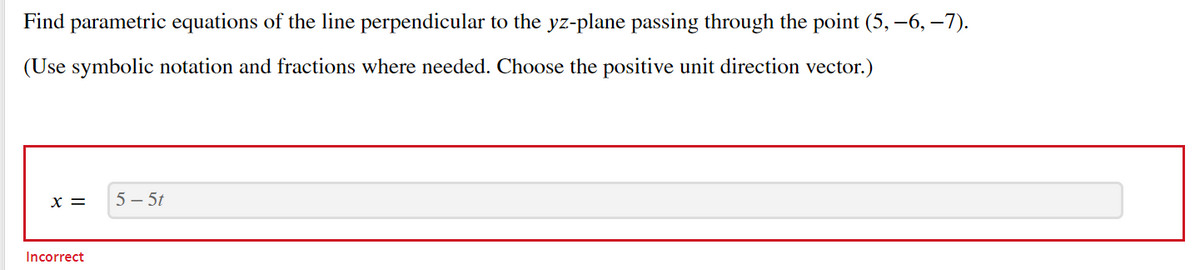 Find parametric equations of the line perpendicular to the yz-plane passing through the point (5, –6, –7).
(Use symbolic notation and fractions where needed. Choose the positive unit direction vector.)
x =
5 – 5t
Incorrect
