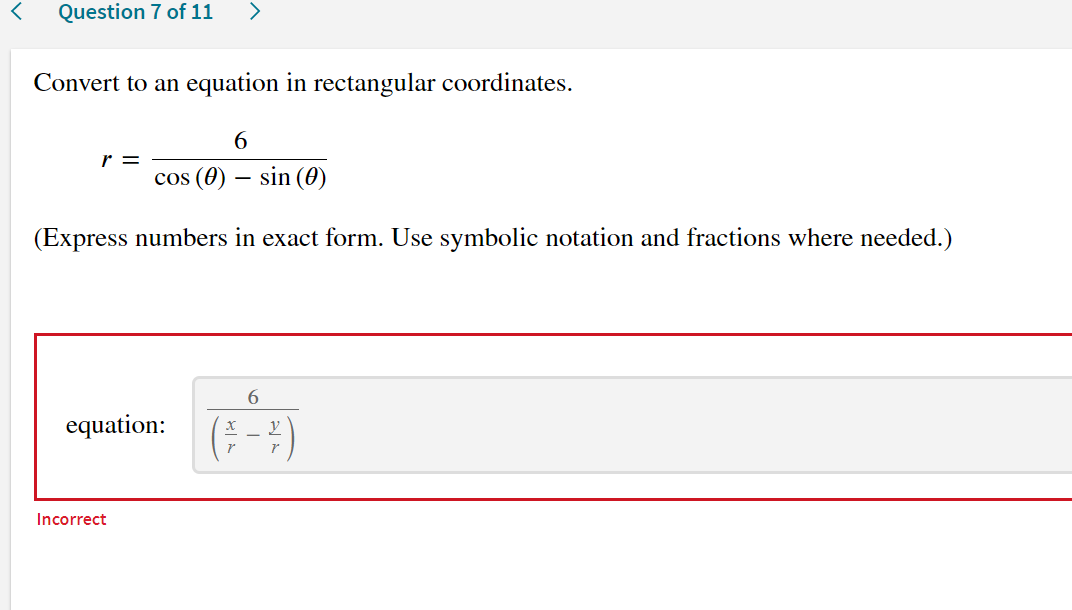 Question 7 of 11
>
Convert to an equation in rectangular coordinates.
6.
r =
cos (0) – sin (0)
(Express numbers in exact form. Use symbolic notation and fractions where needed.)
6.
equation:
(-)
Incorrect
