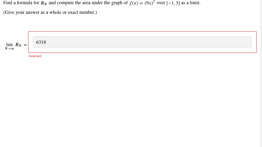 Find a formula for RN and compute the area under the graph of f(x) = (9x)? over [-1,5] as a limit.
(Give your answer as a whole or exact number.)
6318
lim RN
Incorrect
||
