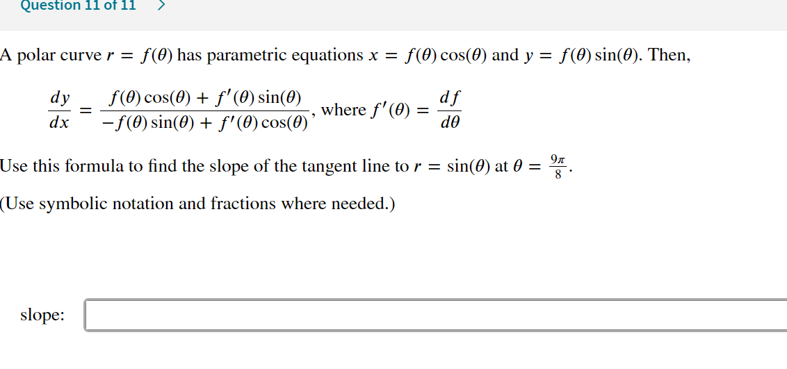 Question 11 of 11
A polar curve r =
f(0) has parametric equations x =
f(0) cos(0) and y = f(0) sin(0). Then,
f(0) cos(0) + f'(0) sin(0)
-f(0) sin(0) + f'(0) cos(0)'
dy
df
where f'(0) =
do
dx
9л
Use this formula to find the slope of the tangent line to r = sin(0) at 0 = ".
(Use symbolic notation and fractions where needed.)
slope:
