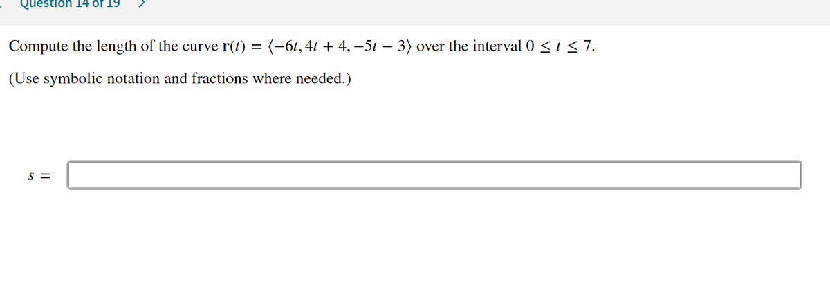 Question 14 of 19
Compute the length of the curve r(t) = (-6t,4t + 4, –5t – 3) over the interval 0 < t < 7.
(Use symbolic notation and fractions where needed.)
S =
