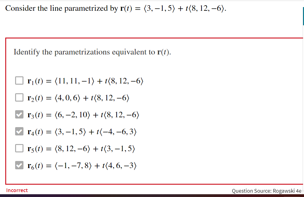 Consider the line parametrized by r(t) = (3,–1,5) + t(8, 12, –6).
Identify the parametrizations equivalent to r(t).
ri (t) = (11, 11, –1) + t(8, 12, –6)
r2(1) = (4,0, 6) + t(8, 12, –6)
r3 (1) = (6, –2, 10) + t{8, 12, –6)
r4(1) = (3, – 1,5) + t(-4, –6,3)
r5 (t) = (8, 12, –6) + t(3, –1,5)
r6(t) = (-1, –7,8) + t(4, 6, –3)
Incorrect
Question Source: Rogawski 4e
