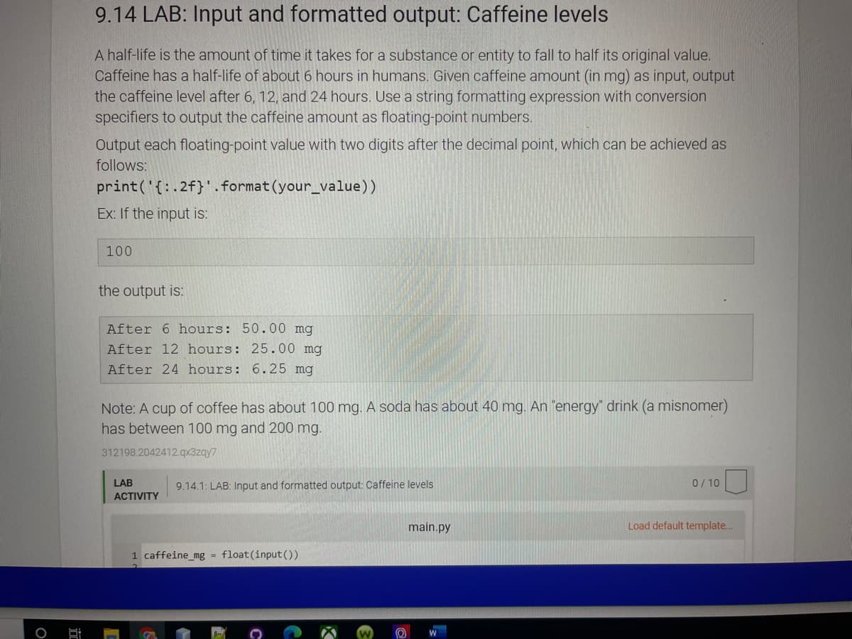 9.14 LAB: Input and formatted output: Caffeine levels
A half-life is the amount of time it takes for a substance or entity to fall to half its original value.
Caffeine has a half-life of about 6 hours in humans. Given caffeine amount (in mg) as input, output
the caffeine level after 6, 12, and 24 hours. Use a string formatting expression with conversion
specifiers to output the caffeine amount as floating-point numbers.
Output each floating-point value with two digits after the decimal point, which can be achieved as
follows:
print('{:.2f}'.format(your_value))
Ex: If the input is:
100
the output is:
After 6 hours: 50.00 mg
After 12 hours: 25.00 mg
After 24 hours: 6.25 mg
Note: A cup of coffee has about 100 mg. A soda has about 40 mg. An "energy" drink (a misnomer)
has between 100 mg and 200 mg.
312198.2042412.qx3zqy7
LAB
9.14.1: LAB: Input and formatted output: Caffeine levels
0/ 10
ACTIVITY
main.py
Load default template...
1 caffeine_mg = float(input())
