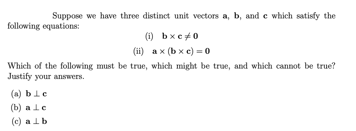 Suppose we have three distinct unit vectors a, b, and c which satisfy the
following equations:
(i) b x c+0
(ii) ах (b x с) — 0
Which of the following must be true, which might be true, and which cannot be true?
Justify your answers.
(а) blc
(b) а lс
(с) а 1b
