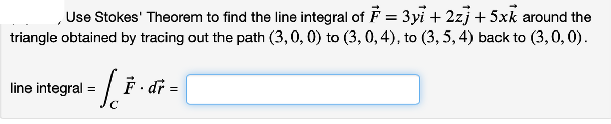 Use Stokes' Theorem to find the line integral of F = 3 yi + 2zj + 5xk around the
triangle obtained by tracing out the path (3,0, 0) to (3, 0, 4), to (3, 5, 4) back to (3, 0, 0).
line integral :
F dr =
