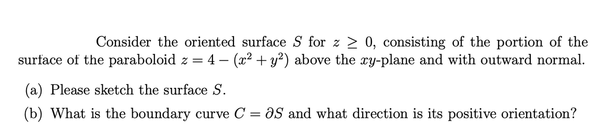 Consider the oriented surface S for z > 0, consisting of the portion of the
surface of the paraboloid z = 4 – (x2 + y²) above the ry-plane and with outward normal.
(a) Please sketch the surface S.
(b) What is the boundary curve C = aS and what direction is its positive orientation?

