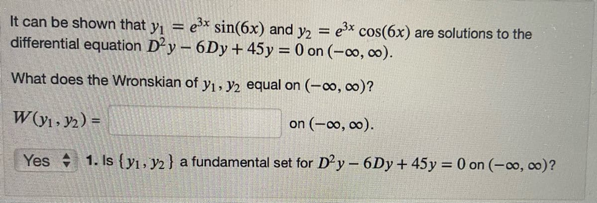 It can be shown that y = e sin(6x) and y2
differential equation Dy - 6Dy + 45y = 0 on (-∞, co).
ex cos(6x) are solutions to the
What does the Wronskian of y1, y2 equal on (-0o, o)?
W(y1 , y2) =
on (-o, co).
Yes 1. Is {yı, y2} a fundamental set for Dy – 6Dy + 45y = 0 on (-co, co)?
