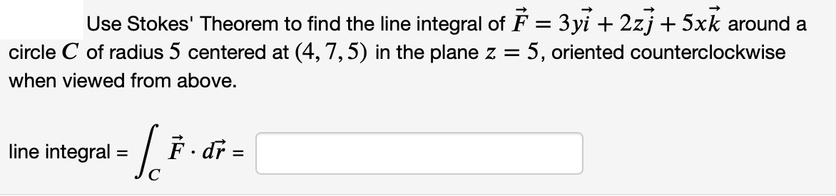Use Stokes' Theorem to find the line integral of F = 3yi + 2zj + 5xk around a
5, oriented counterclockwise
circle C of radius 5 centered at (4, 7,5) in the plane z =
when viewed from above.
F.
line integral
dr =
C
