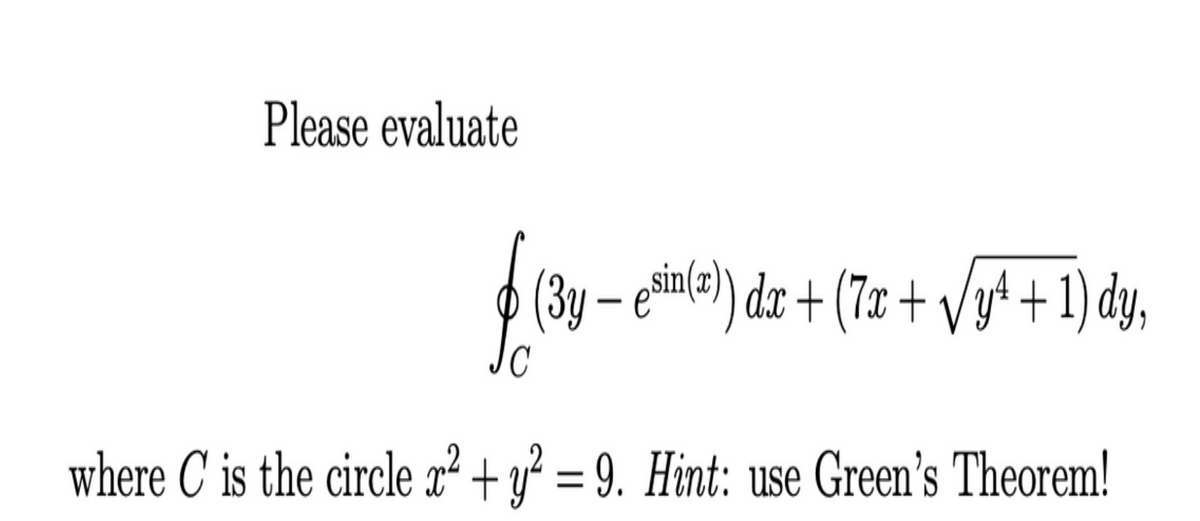 Please evaluate
(3y – ehin(=) dr + (7x + Vy* + 1) dy,
where C is the circle x² + y² = 9. Hint: use Green's Theorem!
