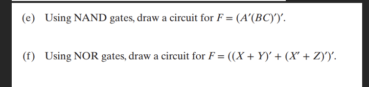 (e) Using NAND gates, draw a circuit for F = (A'(BC)')'.
(f) Using NOR gates, draw a circuit for F = ((X + Y)' + (X' + Z)')'.
