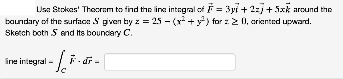 Use Stokes' Theorem to find the line integral of F = 3yi + 2zj + 5xk around the
25 - (x2 + y) for z > 0, oriented upward.
boundary of the surface S given by z =
Sketch both S and its boundary C.
line integral =
F- dr =
