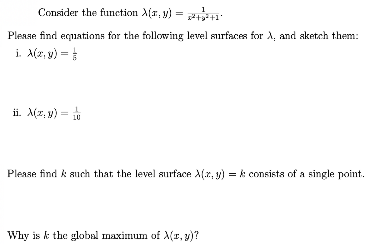 Consider the function X(x, y)
1
x²+y²+1*
Please find equations for the following level surfaces for A, and sketch them:
i. X(x, y) = }
1
ii. A(x, y) =
10
Please find k such that the level surface X(x, y) = k consists of a single point.
Why is k the global maximum of X(x, y)?
