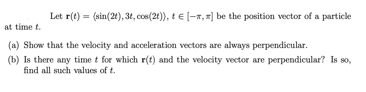 Let r(t) = (sin(2t), 3t, cos(2t)), t E [-n, 7] be the position vector of a particle
at time t.
(a) Show that the velocity and acceleration vectors are always perpendicular.
(b) Is there any time t for which r(t) and the velocity vector are perpendicular? Is so,
find all such values of t.
