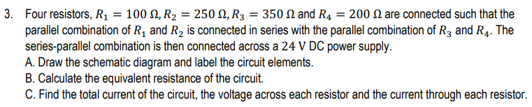 3. Four resistors, R1 = 100 N, R2 = 250 N, R3 = 350 N and R4 = 200 N are connected such that the
parallel combination of R1 and R2 is connected in series with the parallel combination of R3 and R4. The
series-parallel combination is then connected across a 24 V DC power supply.
A. Draw the schematic diagram and label the circuit elements.
B. Calculate the equivalent resistance of the circuit.
C. Find the total current of the circuit, the voltage across each resistor and the current through each resistor.
