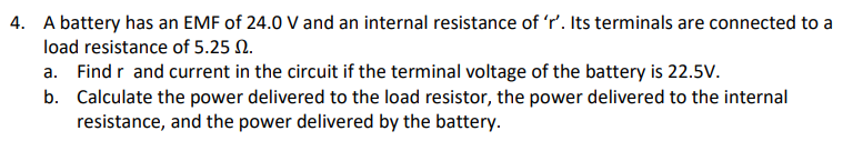 4. A battery has an EMF of 24.0 V and an internal resistance of 'r'. Its terminals are connected to a
load resistance of 5.25 N.
a. Find r and current in the circuit if the terminal voltage of the battery is 22.5V.
b. Calculate the power delivered to the load resistor, the power delivered to the internal
resistance, and the power delivered by the battery.
