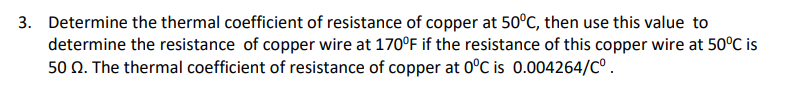 3. Determine the thermal coefficient of resistance of copper at 50°C, then use this value to
determine the resistance of copper wire at 170°F if the resistance of this copper wire at 50°C is
50 N. The thermal coefficient of resistance of copper at 0°C is 0.004264/C°.
