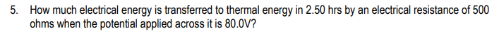 5. How much electrical energy is transferred to thermal energy in 2.50 hrs by an electrical resistance of 500
ohms when the potential applied across it is 80.0V?
