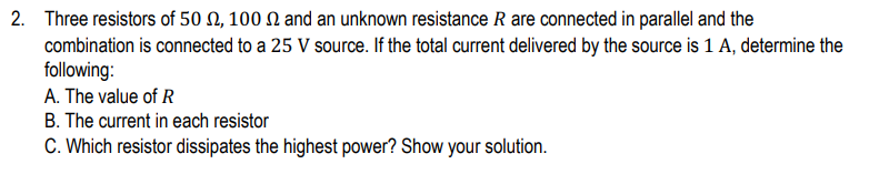 2. Three resistors of 50 N, 100 N and an unknown resistance R are connected in parallel and the
combination is connected to a 25 V source. If the total current delivered by the source is 1 A, determine the
following:
A. The value of R
B. The current in each resistor
C. Which resistor dissipates the highest power? Show your solution.
