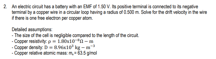 2. An electric circuit has a battery with an EMF of 1.50 V. Its positive terminal is connected to its negative
terminal by a copper wire in a circular loop having a radius of 0.500 m. Solve for the drift velocity in the wire
if there is one free electron per copper atom.
Detailed assumptions:
- The size of the cell is negligible compared to the length of the circuit.
- Copper resistivity: p = 1.80x10-ºN – m
- Copper density: D = 8.96x10³ kg – m-3
- Copper relative atomic mass: m, = 63.5 g/mol
%3D
