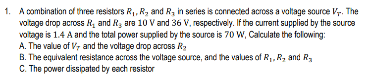 1. A combination of three resistors R1, R2 and R3 in series is connected across a voltage source V-r. The
voltage drop across Rq and R3 are 10 V and 36 V, respectively. If the current supplied by the source
voltage is 1.4 A and the total power supplied by the source is 70 W, Calculate the following:
A. The value of Vr and the voltage drop across R2
B. The equivalent resistance across the voltage source, and the values of R1, R2 and R3
C. The power dissipated by each resistor
