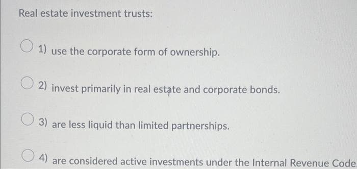 Real estate investment trusts:
O 1) use the corporate form of ownership.
2) invest primarily in real estate and corporate bonds.
3) are less liquid than limited partnerships.
4)
are considered active investments under the Internal Revenue Code.
