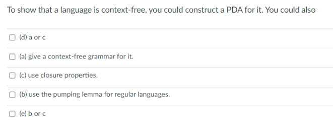 To show that a language is context-free, you could construct a PDA for it. You could also
(d) a or c
(a) give a context-free grammar for it.
(c) use closure properties.
(b) use the pumping lemma for regular languages.
□ (e) b or c
