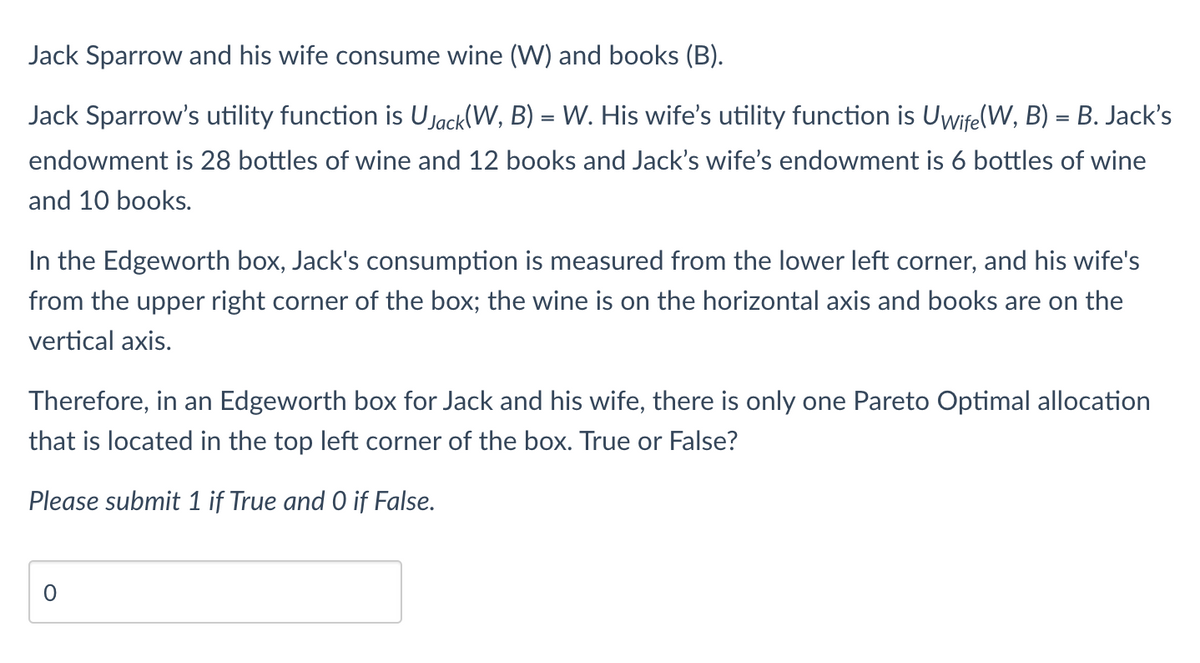 Jack Sparrow and his wife consume wine (W) and books (B).
Jack Sparrow's utility function is U Jack(W, B) = W. His wife's utility function is Uwife(W, B) = B. Jack's
endowment is 28 bottles of wine and 12 books and Jack's wife's endowment is 6 bottles of wine
and 10 books.
In the Edgeworth box, Jack's consumption is measured from the lower left corner, and his wife's
from the upper right corner of the box; the wine is on the horizontal axis and books are on the
vertical axis.
Therefore, in an Edgeworth box for Jack and his wife, there is only one Pareto Optimal allocation
that is located in the top left corner of the box. True or False?
Please submit 1 if True and 0 if False.
0